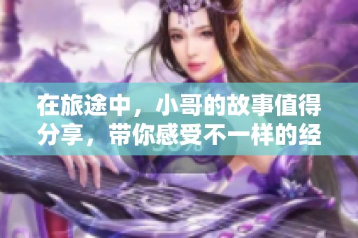 在旅途中，小哥的故事值得分享，带你感受不一样的经历与风景