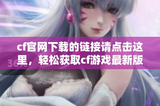 cf官网下载的链接请点击这里，轻松获取cf游戏最新版本！