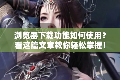浏览器下载功能如何使用？看这篇文章教你轻松掌握！