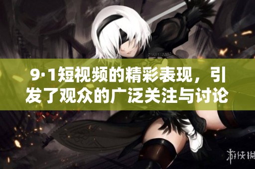 9·1短视频的精彩表现，引发了观众的广泛关注与讨论