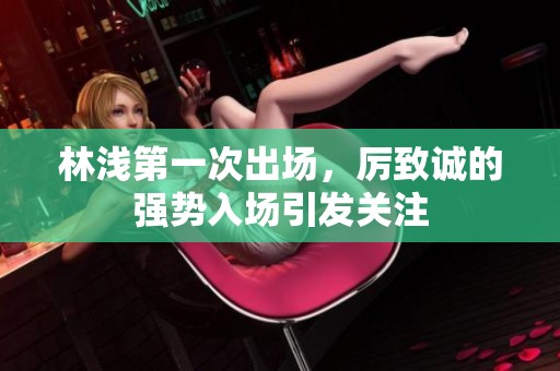 林浅第一次出场，厉致诚的强势入场引发关注