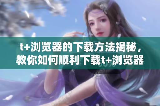 t+浏览器的下载方法揭秘，教你如何顺利下载t+浏览器的步骤
