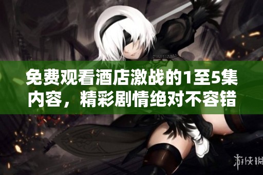 免费观看酒店激战的1至5集内容，精彩剧情绝对不容错过