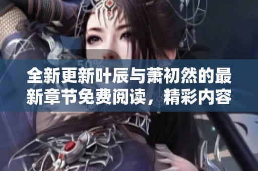 全新更新叶辰与萧初然的最新章节免费阅读，精彩内容不容错过！