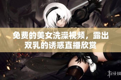 免费的美女洗澡视频，露出双乳的诱惑直播欣赏