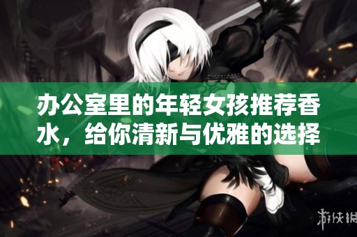 办公室里的年轻女孩推荐香水，给你清新与优雅的选择