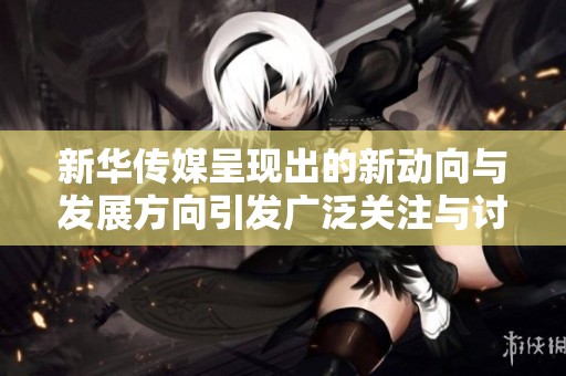 新华传媒呈现出的新动向与发展方向引发广泛关注与讨论