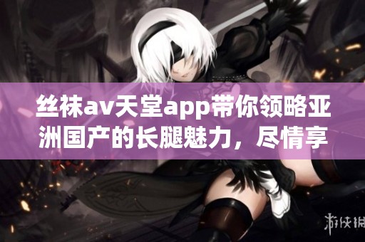 丝袜**天堂app带你领略亚洲国产的长腿魅力，尽情享受视觉盛宴的乐趣