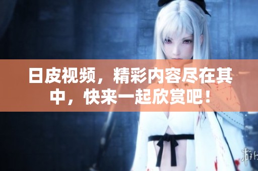 日皮视频，精彩内容尽在其中，快来一起欣赏吧！