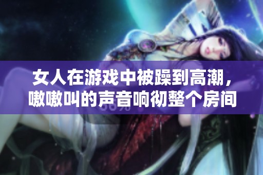 女人在游戏中被躁到高潮，嗷嗷叫的声音响彻整个房间
