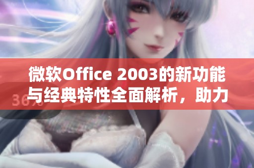 微软Office 2003的新功能与经典特性全面解析，助力办公效率提升