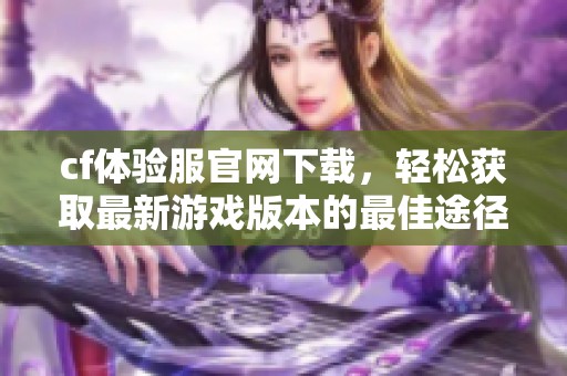 cf体验服官网下载，轻松获取最新游戏版本的最佳途径