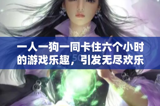 一人一狗一同卡住六个小时的游戏乐趣，引发无尽欢乐与挑战