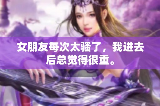 女朋友每次太骚了，我进去后总觉得很重。