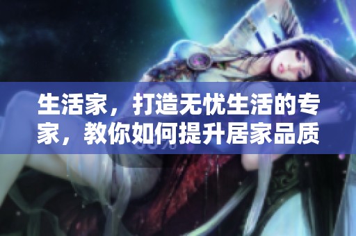 生活家，打造无忧生活的专家，教你如何提升居家品质和生活乐趣