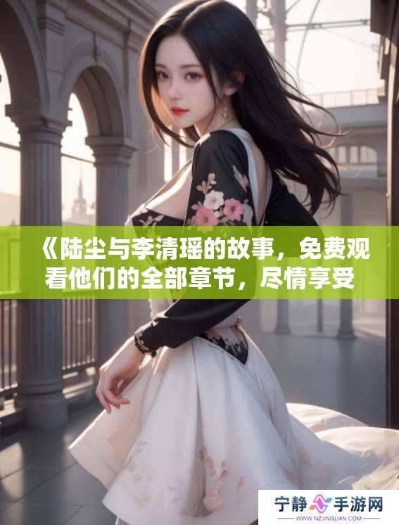 《陆尘与李清瑶的故事，免费观看他们的全部章节，尽情享受》