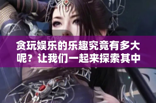 贪玩娱乐的乐趣究竟有多大呢？让我们一起来探索其中的精彩。