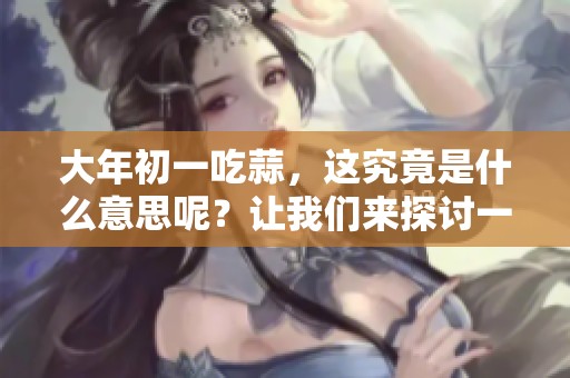 大年初一吃蒜，这究竟是什么意思呢？让我们来探讨一下吧！