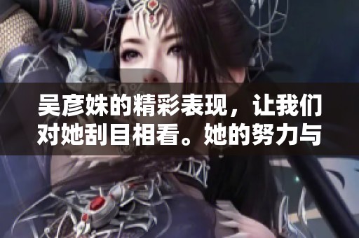 吴彦姝的精彩表现，让我们对她刮目相看。她的努力与才华值得大家学习和欣赏。
