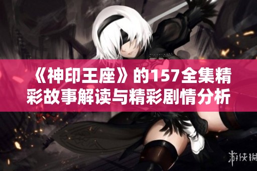 《神印王座》的157全集精彩故事解读与精彩剧情分析，揭开更多奥秘与惊喜