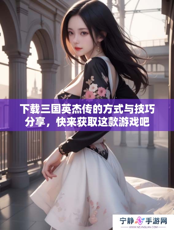 下载三国英杰传的方式与技巧分享，快来获取这款游戏吧