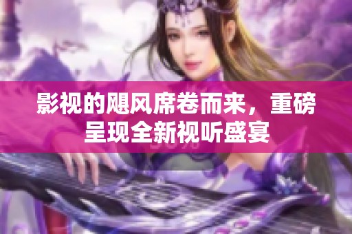 影视的飓风席卷而来，重磅呈现全新视听盛宴