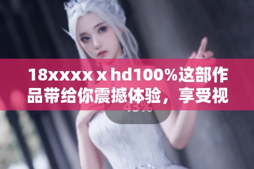 18xxxxⅹhd100%这部作品带给你震撼体验，享受视觉盛宴的100%乐趣