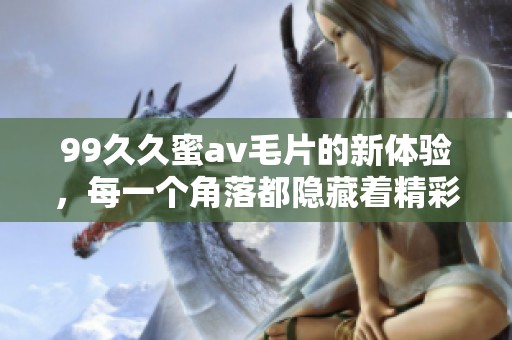 99**蜜****的新体验，每一个角落都隐藏着精彩的**内容