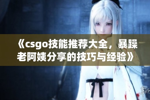 《csgo技能推荐大全，暴躁老阿姨分享的技巧与经验》
