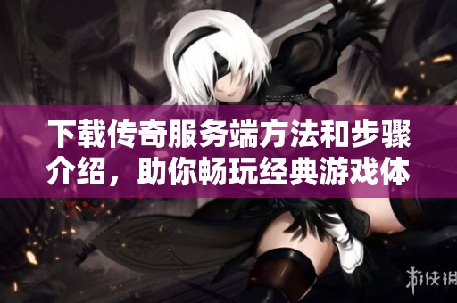 下载传奇服务端方法和步骤介绍，助你畅玩经典游戏体验新篇章