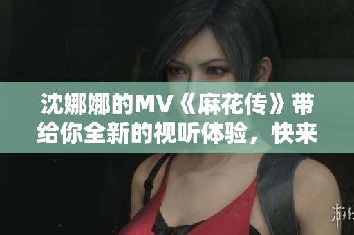 沈娜娜的MV《麻花传》带给你全新的视听体验，快来一起欣赏吧