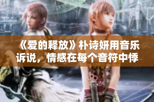《爱的释放》朴诗妍用音乐诉说，情感在每个音符中悸动与升华