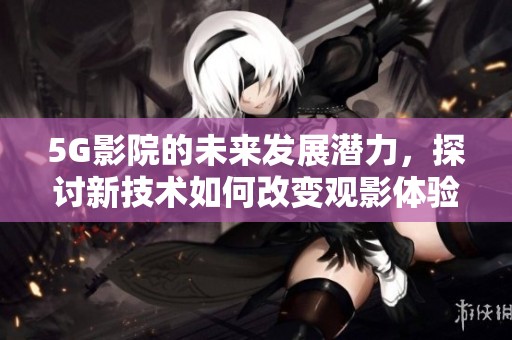 5G影院的未来发展潜力，探讨新技术如何改变观影体验