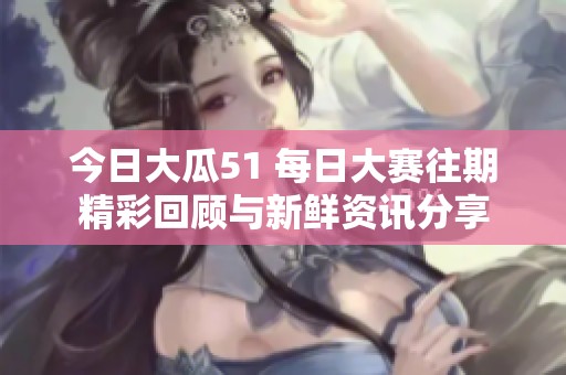 今日大瓜51 每日大赛往期精彩回顾与新鲜资讯分享