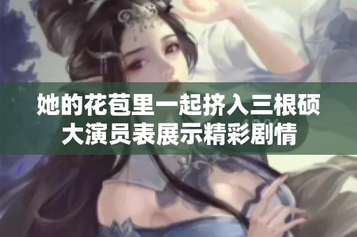 她的花苞里一起挤入三根硕大演员表展示精彩剧情