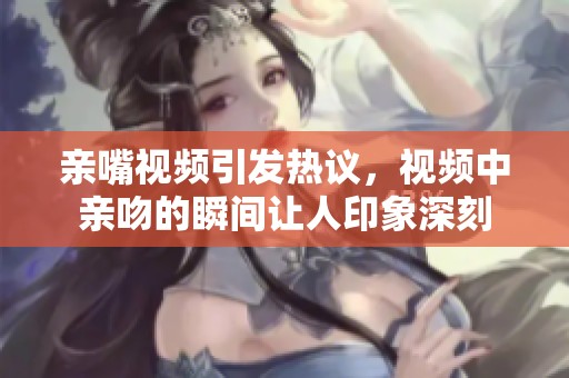亲嘴视频引发热议，视频中亲吻的瞬间让人印象深刻