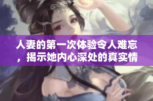人妻的第一次体验令人难忘，揭示她内心深处的真实情感