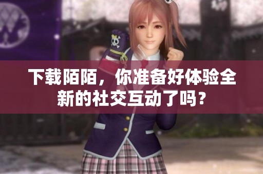 下载陌陌，你准备好体验全新的社交互动了吗？