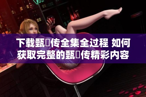 下载甄嬛传全集全过程 如何获取完整的甄嬛传精彩内容