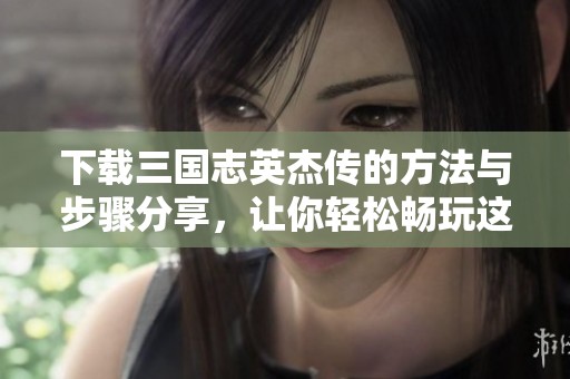 下载三国志英杰传的方法与步骤分享，让你轻松畅玩这个经典游戏
