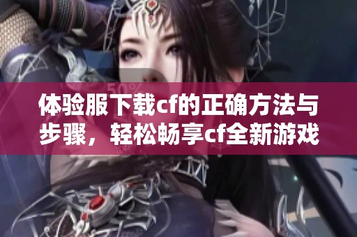 体验服下载cf的正确方法与步骤，轻松畅享cf全新游戏体验