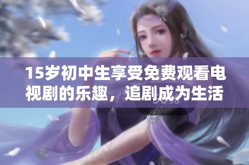 15岁初中生享受免费观看电视剧的乐趣，追剧成为生活新方式