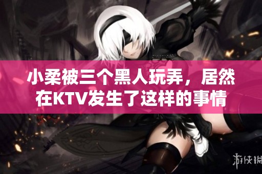 小柔被三个黑人玩弄，居然在KTV发生了这样的事情