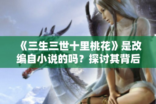 《三生三世十里桃花》是改编自小说的吗？探讨其背后的创作来源与影响。