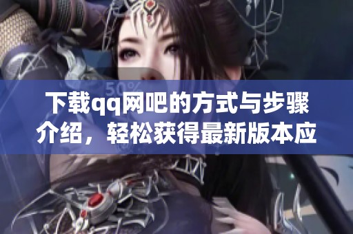 下载qq网吧的方式与步骤介绍，轻松获得最新版本应用程序指南