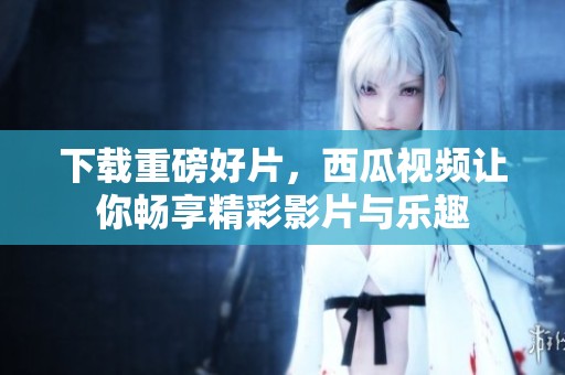 下载重磅好片，西瓜视频让你畅享精彩影片与乐趣