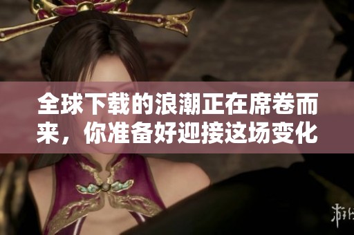 全球下载的浪潮正在席卷而来，你准备好迎接这场变化了吗