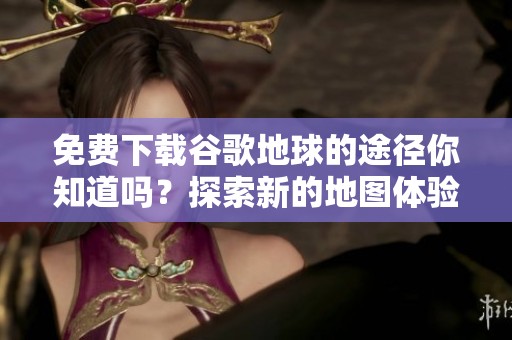 免费下载谷歌地球的途径你知道吗？探索新的地图体验非常简单！