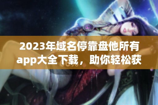 2023年域名停靠盘他所有app大全下载，助你轻松获取各种实用工具