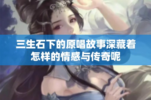 三生石下的原唱故事深藏着怎样的情感与传奇呢